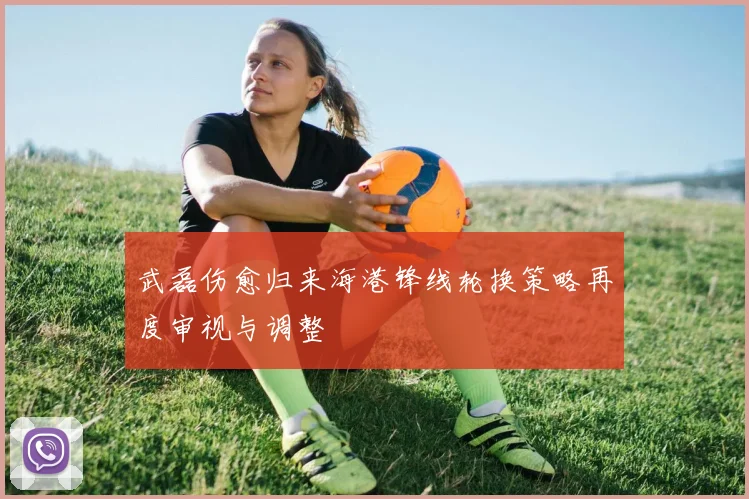 武磊伤愈归来海港锋线轮换策略再度审视与调整