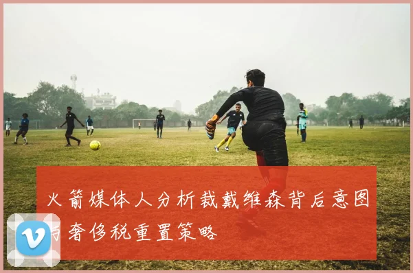 火箭媒体人分析裁戴维森背后意图与奢侈税重置策略