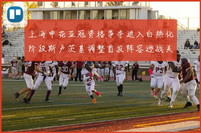 上海申花亚冠资格争夺进入白热化阶段斯卢茨基调整首发阵容迎战关键战役